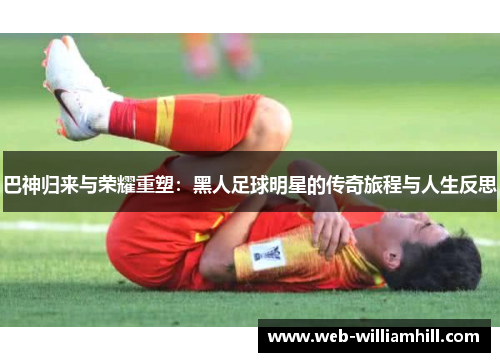 巴神归来与荣耀重塑：黑人足球明星的传奇旅程与人生反思