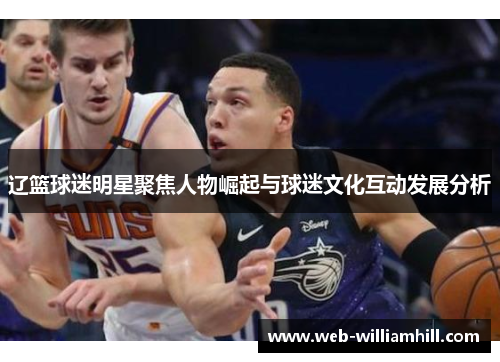 辽篮球迷明星聚焦人物崛起与球迷文化互动发展分析